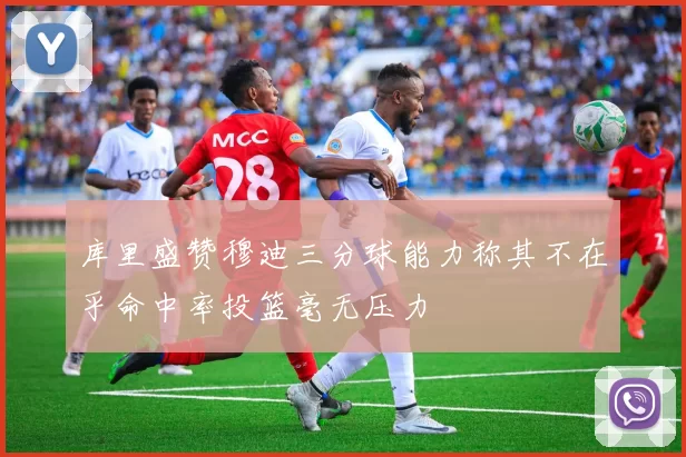 库里盛赞穆迪三分球能力称其不在乎命中率投篮毫无压力