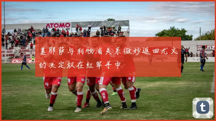 基耶萨与利物浦关系微妙返回尤文的决定权在红军手中