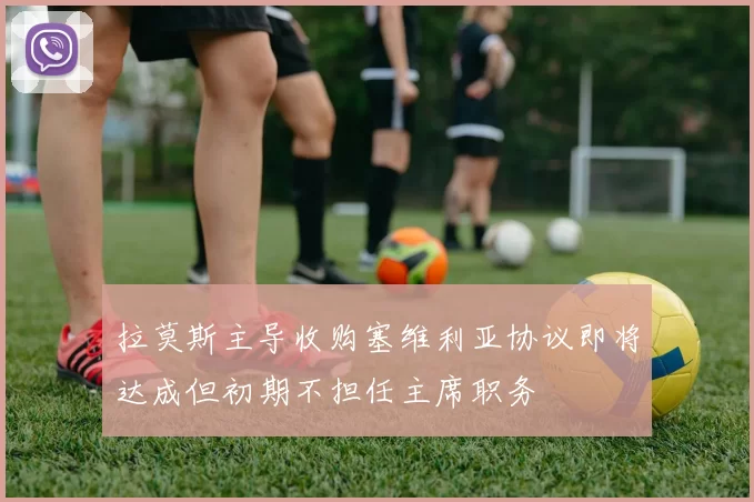 拉莫斯主导收购塞维利亚协议即将达成但初期不担任主席职务