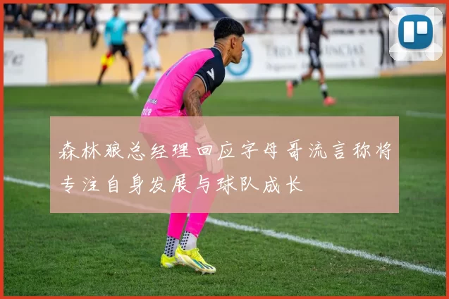 森林狼总经理回应字母哥流言称将专注自身发展与球队成长