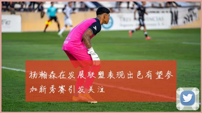 杨瀚森在发展联盟表现出色有望参加新秀赛引发关注